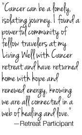  “Cancer can be a lonely, isolating journey. I found a powerful community of fellow travelers at my Living Well with Cancer retreat and have returned home with hope and renewed energy, knowing we are all connected in a web of healing and love.”